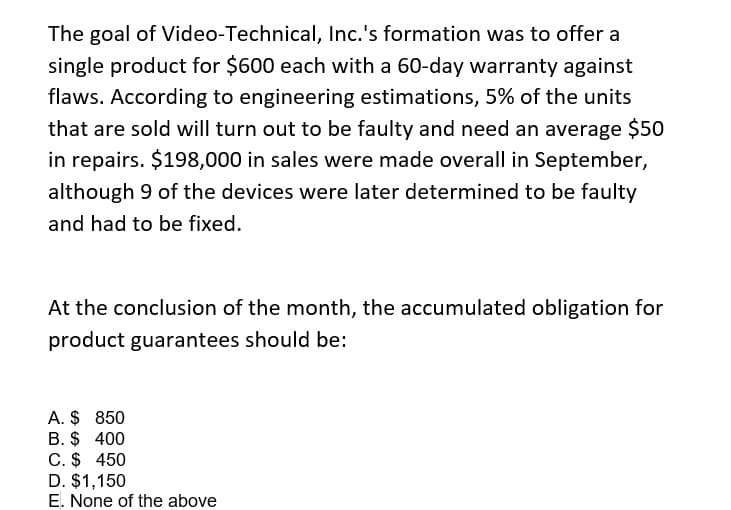 The goal of Video-Technical, Inc.'s formation was to offer a
single product for $600 each with a 60-day warranty against
flaws. According to engineering estimations, 5% of the units
that are sold will turn out to be faulty and need an average $50
in repairs. $198,000 in sales were made overall in September,
although 9 of the devices were later determined to be faulty
and had to be fixed.
At the conclusion of the month, the accumulated obligation for
product guarantees should be:
A. $ 850
B. $ 400
C. $ 450
D. $1,150
E. None of the above