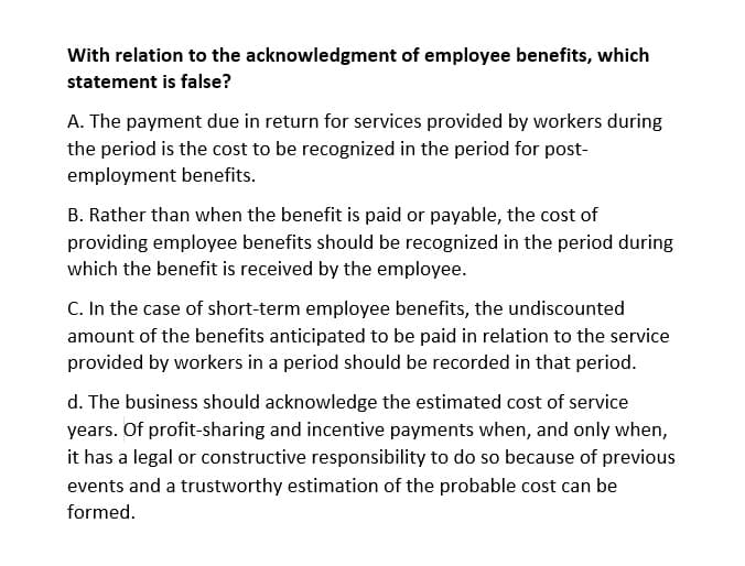 With relation to the acknowledgment of employee benefits, which
statement is false?
A. The payment due in return for services provided by workers during
the period is the cost to be recognized in the period for post-
employment benefits.
B. Rather than when the benefit is paid or payable, the cost of
providing employee benefits should be recognized in the period during
which the benefit is received by the employee.
C. In the case of short-term employee benefits, the undiscounted
amount of the benefits anticipated to be paid in relation to the service
provided by workers in a period should be recorded in that period.
d. The business should acknowledge the estimated cost of service
years. Of profit-sharing and incentive payments when, and only when,
it has a legal or constructive responsibility to do so because of previous
events and a trustworthy estimation of the probable cost can be
formed.