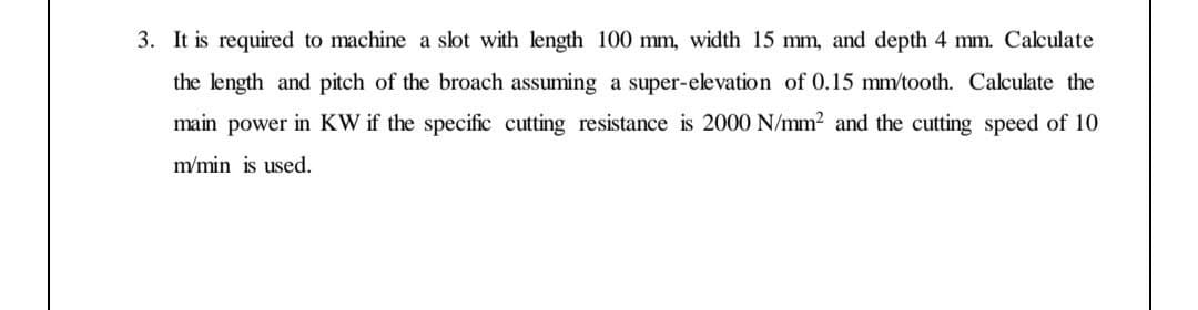 3. It is required to machine a slot with length 100 mm, width 15 mm, and depth 4 mm. Calculate
the length and pitch of the broach assuming a super-elevation of 0.15 mm/tooth. Calculate the
main power in KW if the specific cutting resistance is 2000 N/mm2 and the cutting speed of 10
m/min is used.
