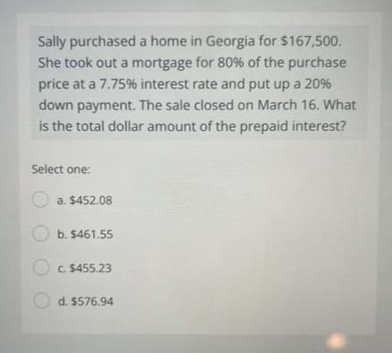 Sally purchased a home in Georgia for $167,500.
She took out a mortgage for 80% of the purchase
price at a 7.75% interest rate and put up a 20%
down payment. The sale closed on March 16. What
is the total dollar amount of the prepaid interest?
Select one:
a. $452.08
b. $461.55
C. $455.23
d. $576.94