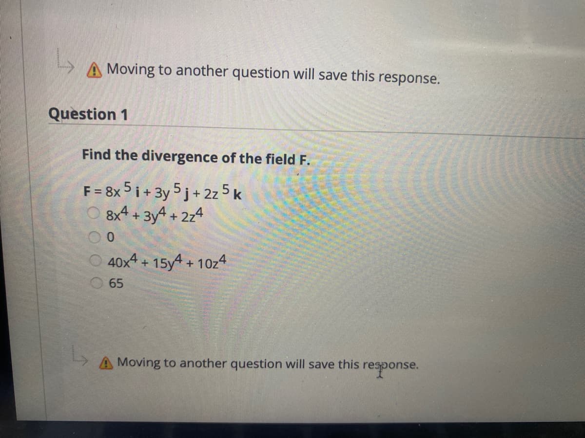 A Moving to another question will save this response.
Question 1
Find the divergence of the field F.
F = 8x 5 i + 3y 5 j+ 2z 5 k
8x4 + 3y4 + 2z4
0.
O 40x4 + 15y4 + 10z4
65
A Moving to another question will save this response.
