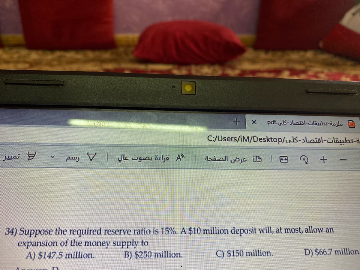 ملزمة- تطبيقات-اقتصاد- كلی.pdf
C:/Users/iM/Desktop/S-sbaiöl-üläubi-ä
تم يز
B عرض الصفحة A قراءة بصوت عال | V رسم
34) Suppose the required reserve ratio is 15%. A $10 million deposit will, at most, allow an
expansion of the money supply to
A) $147.5 million.
B) $250 million.
C) $150 million.
D) $66.7 million.
