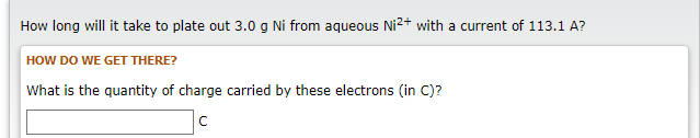 How long will it take to plate out 3.0 g Ni from aqueous Ni²+ with a current of 113.1 A?
HOW DO WE GET THERE?
What is the quantity of charge carried by these electrons (in C)?
