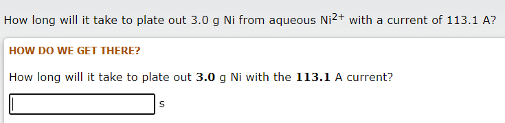 How long will it take to plate out 3.0 g Ni from aqueous Ni2+ with a current of 113.1 A?
HOW DO WE GET THERE?
How long will it take to plate out 3.0 g Ni with the 113.1 A current?
