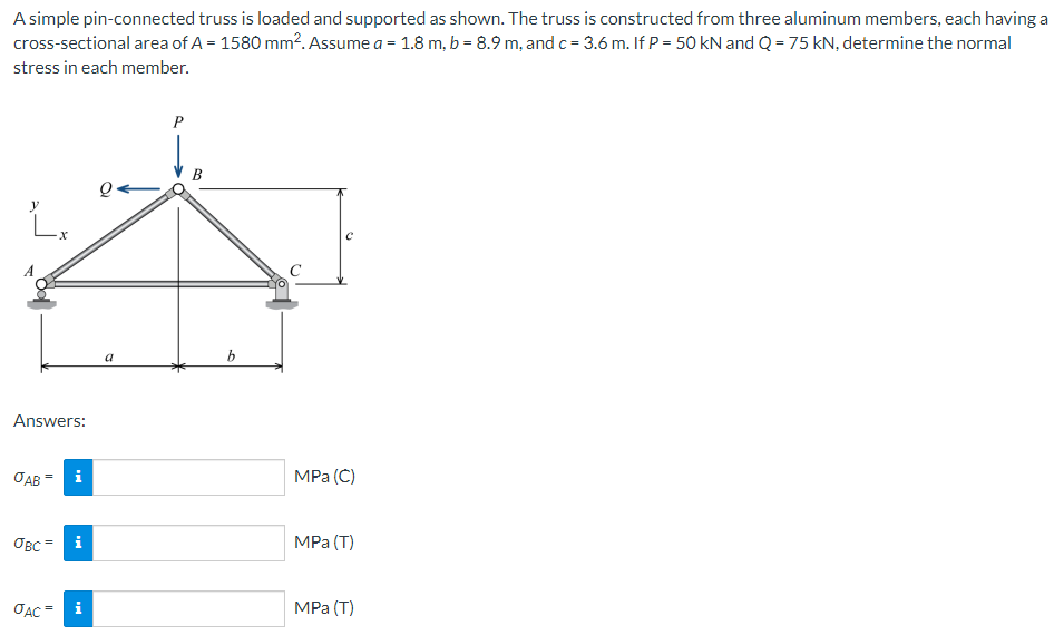 A simple pin-connected truss is loaded and supported as shown. The truss is constructed from three aluminum members, each having a
cross-sectional area of A = 1580 mm². Assume a = 1.8 m, b = 8.9 m, and c = 3.6 m. If P = 50 kN and Q = 75 kN, determine the normal
stress in each member.
Q
L.
Answers:
JAB
i
овс=
JAC=
MO
i
a
b
MPa (C)
MPa (T)
MPa (T)