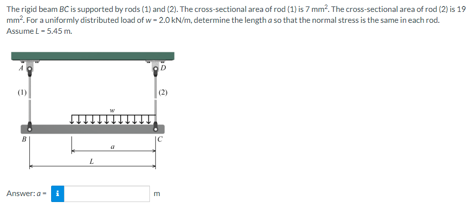 The rigid beam BC is supported by rods (1) and (2). The cross-sectional area of rod (1) is 7 mm². The cross-sectional area of rod (2) is 19
mm². For a uniformly distributed load of w = 2.0 kN/m, determine the length a so that the normal stress is the same in each rod.
Assume L = 5.45 m.
D
(1)
(2)
W
B
Answer: a = i
L
a
m