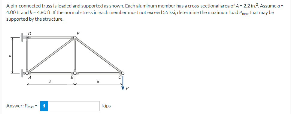 A pin-connected truss is loaded and supported as shown. Each aluminum member has a cross-sectional area of A = 2.2 in.². Assume a =
4.00 ft and b = 4.80 ft. If the normal stress in each member must not exceed 55 ksi, determine the maximum load Pmax that may be
supported by the structure.
D
Answer: Pmax=
kips
i