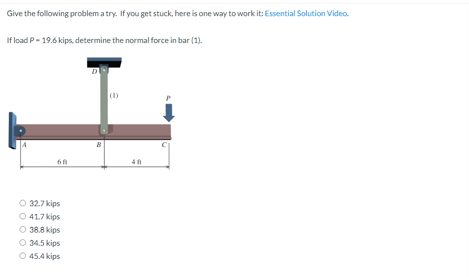 Give the following problem a try. If you get stuck, here is one way to work it: Essential Solution Video.
If load P = 19.6 kips, determine the normal force in bar (1).
D
P
A
6 ft
32.7 kips
41.7 kips
38.8 kips
34.5 kips
45.4 kips
B
(1)
4 ft
