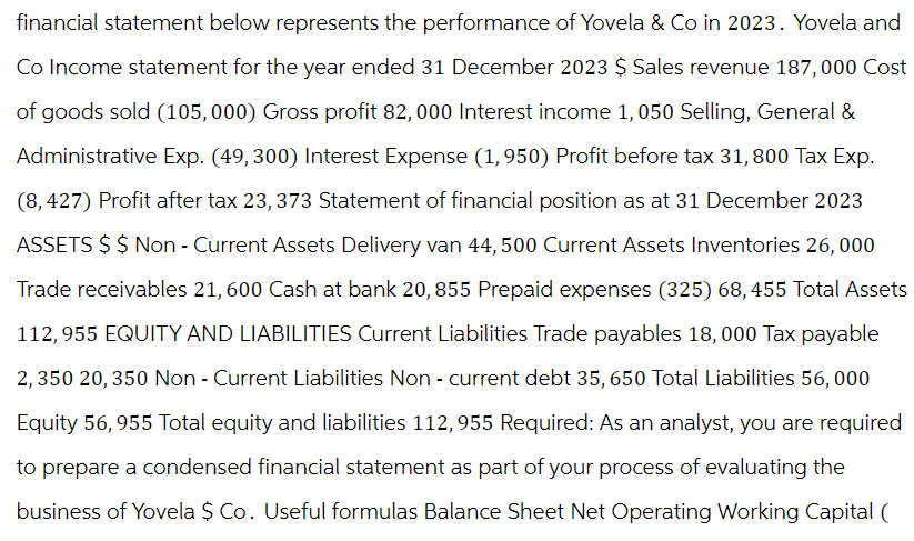financial statement below represents the performance of Yovela & Co in 2023. Yovela and
Co Income statement for the year ended 31 December 2023 $ Sales revenue 187,000 Cost
of goods sold (105,000) Gross profit 82,000 Interest income 1, 050 Selling, General &
Administrative Exp. (49,300) Interest Expense (1,950) Profit before tax 31,800 Tax Exp.
(8,427) Profit after tax 23, 373 Statement of financial position as at 31 December 2023
ASSETS $ $ Non- Current Assets Delivery van 44, 500 Current Assets Inventories 26,000
Trade receivables 21, 600 Cash at bank 20,855 Prepaid expenses (325) 68,455 Total Assets
112,955 EQUITY AND LIABILITIES Current Liabilities Trade payables 18,000 Tax payable
2,350 20, 350 Non- Current Liabilities Non- current debt 35, 650 Total Liabilities 56, 000
Equity 56, 955 Total equity and liabilities 112, 955 Required: As an analyst, you are required
to prepare a condensed financial statement as part of your process of evaluating the
business of Yovela $ Co. Useful formulas Balance Sheet Net Operating Working Capital (