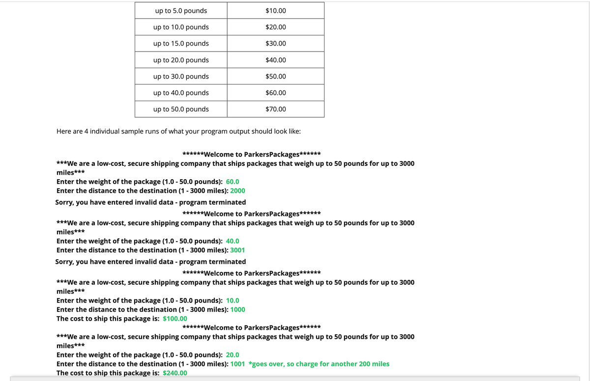 up to 5.0 pounds
up to 10.0 pounds
up to 15.0 pounds
up to 20.0 pounds
up to 30.0 pounds
up to 40.0 pounds
up to 50.0 pounds
Enter the weight of the package (1.0 - 50.0 pounds): 60.0
Enter the distance to the destination (1 - 3000 miles): 2000
Sorry, you have entered invalid data - program terminated
$10.00
$20.00
Enter the weight of the package (1.0 - 50.0 pounds): 40.0
Enter the distance to the destination (1 - 3000 miles): 3001
Sorry, you have entered invalid data - program terminated
$30.00
$40.00
Enter the weight of the package (1.0 - 50.0 pounds): 10.0
Enter the distance to the destination (1 - 3000 miles): 1000
The cost to ship this package is: $100.00
$50.00
Here are 4 individual sample runs of what your program output should look like:
$60.00
******Welcome to Parkers Packages******
***We are a low-cost, secure shipping company that ships packages that weigh up to 50 pounds for up to 3000
miles***
$70.00
******Welcome to Parkers Packages******
***We are a low-cost, secure shipping company that ships packages that weigh up to 50 pounds for up to 3000
miles***
******Welcome to Parkers Packages******
***We are a low-cost, secure shipping company that ships packages that weigh up to 50 pounds for up to 3000
miles***
******Welcome to Parkers Packages******
***We are a low-cost, secure shipping company that ships packages that weigh up to 50 pounds for up to 3000
miles***
Enter the weight of the package (1.0 - 50.0 pounds): 20.0
Enter the distance to the destination (1 - 3000 miles): 1001 *goes over, so charge for another 200 miles
The cost to ship this package is: $240.00