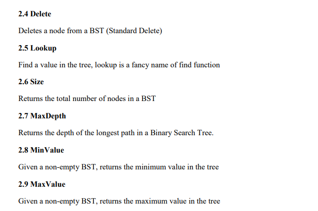 2.4 Delete
Deletes a node from a BST (Standard Delete)
2.5 Lookup
Find a value in the tree, lookup is a fancy name of find function
2.6 Size
Returns the total number of nodes in a BST
2.7 MaxDepth
Returns the depth of the longest path in a Binary Search Tree.
2.8 MinValue
Given a non-empty BST, returns the minimum value in the tree
2.9 MaxValue
Given a non-empty BST, returns the maximum value in the tree
