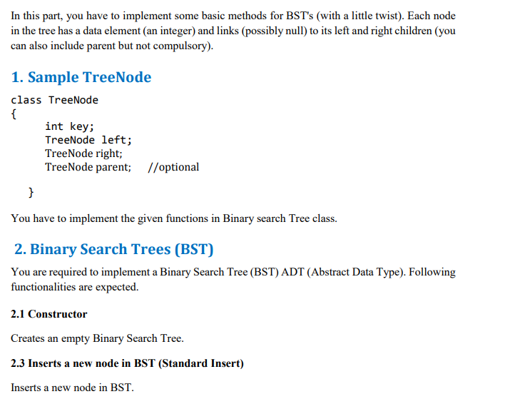 In this part, you have to implement some basic methods for BST's (with a little twist). Each node
in the tree has a data element (an integer) and links (possibly null) to its left and right children (you
can also include parent but not compulsory).
1. Sample TreeNode
class TreeNode
{
int key;
TreeNode left;
TreeNode right;
TreeNode parent; //optional
}
You have to implement the given functions in Binary search Tree class.
2. Binary Search Trees (BST)
You are required to implement a Binary Search Tree (BST) ADT (Abstract Data Type). Following
functionalities are expected.
2.1 Constructor
Creates an empty Binary Search Tree.
2.3 Inserts a new node in BST (Standard Insert)
Inserts a new node in BST.
