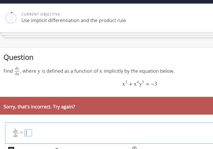 ☆
CURRENT OBJECTIVE
Use implicit differentiation and the product rule
Question
dy
Find d, where y is defined as a function of x implicitly by the equation below.
x² + x¹y³ = -3
Sorry, that's incorrect. Try again?
dx
|
F