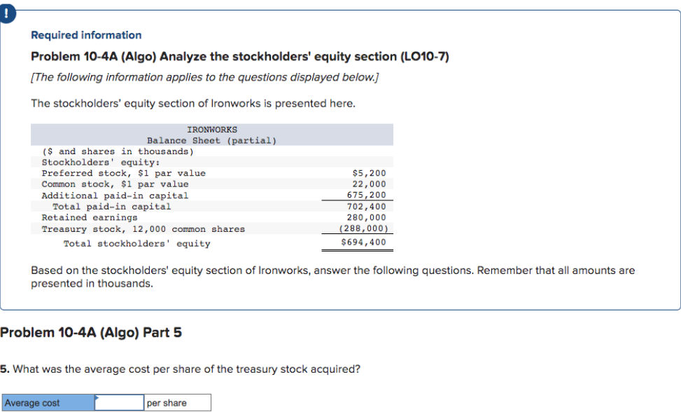 Required information
Problem 10-4A (Algo) Analyze the stockholders' equity section (LO10-7)
[The following information applies to the questions displayed below.]
The stockholders' equity section of Ironworks is presented here.
IRONWORKS
Balance Sheet (partial)
($ and shares in thousands)
Stockholders' equity:
Preferred stock, $1 par value
Common stock, $1 par value
Additional paid-in capital
Total paid-in capital
Retained earnings.
Treasury stock, 12,000 common shares
Total stockholders' equity
Based on the stockholders' equity section of Ironworks, answer the following questions. Remember that all amounts are
presented in thousands.
Problem 10-4A (Algo) Part 5
Average cost
$5,200
22,000
675,200
702,400
280,000
(288,000)
$694,400
5. What was the average cost per share of the treasury stock acquired?
per share