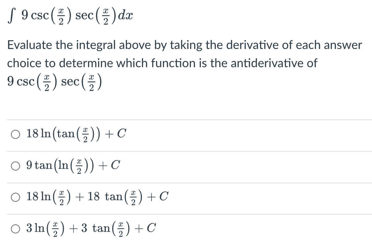 f 9 csc (2) sec (2) dx
Evaluate the integral above by taking the derivative of each answer
choice to determine which function is the antiderivative of
9 csc (2) sec (2)
O 18 In (tan ()) + C
9 tan (ln()) + C
O 18 ln() +18 tan (2) + C
○ 3 ln (2) + 3 tan(²) + C