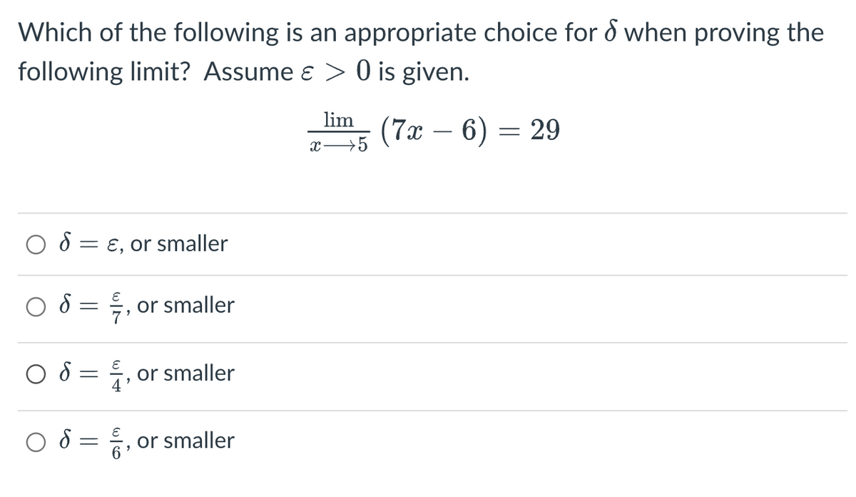 Which of the following is an appropriate choice for & when proving the
following limit? Assume & > 0 is given.
S
S
об
об
-
-
=
=
E, or smaller
"
or smaller
4, or smaller
9
6, or smaller
lim (7x - 6) =
x → 5
= 29