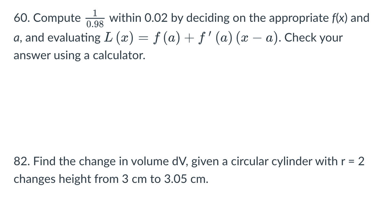 1
0.98
60. Compute within 0.02 by deciding on the appropriate f(x) and
a, and evaluating L (x) = f (a) + ƒ' (a) (x − a). Check your
answer using a calculator.
82. Find the change in volume dV, given a circular cylinder with r = 2
changes height from 3 cm to 3.05 cm.