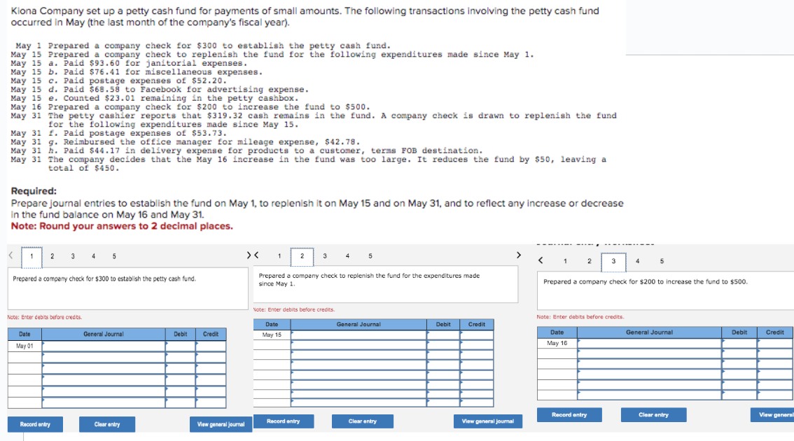Kiona Company set up a petty cash fund for payments of small amounts. The following transactions involving the petty cash fund
occurred in May (the last month of the company's fiscal year).
May 1 Prepared a company check for $300 to establish the petty cash fund.
May 15 Prepared a company check to replenish the fund for the following expenditures made since May 1.
May 15 a. Paid $93.60 for janitorial expenses.
May 15 b. Paid $76.41 for miscellaneous expenses.
May 15 c. Paid postage expenses of $52.20.
May 15 d. Paid $68.58 to Facebook for advertising expense.
May 15 e. Counted $23.01 remaining in the petty cashbox.
May 16 Prepared a company check for $200 to increase the fund to $500.
May 31 The petty cashier reports that $319.32 cash remains in the fund. A company check is drawn to replenish the fund
for the following expenditures made since May 15.
May 31 f. Paid postage expenses of $53.73.
May 31 g. Reimbursed the office manager for mileage expense, $42.78.
May 31 h. Paid $44.17 in delivery expense for products to a customer, terms FOB destination.
May 31 The company decides that the May 16 increase in the fund was too large. It reduces the fund by $50, leaving a
total of $450.
Required:
Prepare journal entries to establish the fund on May 1, to replenish it on May 15 and on May 31, and to reflect any increase or decrease
in the fund balance on May 16 and May 31.
Note: Round your answers to 2 decimal places.
<
1
2 3 4 5
Prepared a company check for $300 to establish the petty cash fund.
Note: Enter debits before credits.
Date
May 01
Record entry
General Journal
Clear entry
Debit
Credit
View general journal
><
1
2
Date
May 15
3
Note: Enter debits before credits.
Prepared a company check to replenish the fund for the expenditures made
since May 1.
Record entry
4
5
General Journal
Clear entry
Debit
Credit
View general journal
2
Date
May 16
3
Prepared a company check for $200 to increase the fund to $500.
Note: Enter debits before credits.
Record entry
5
General Journal
Clear entry
Debit
Credit
View general