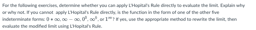 For the following exercises, determine whether you can apply L'Hopital's Rule directly to evaluate the limit. Explain why
or why not. If you cannot apply L'Hopital's Rule directly, is the function in the form of one of the other five
indeterminate forms: 0* ∞,∞-∞,0⁰, ∞º, or 100? If yes, use the appropriate method to rewrite the limit, then
evaluate the modified limit using L'Hopital's Rule.