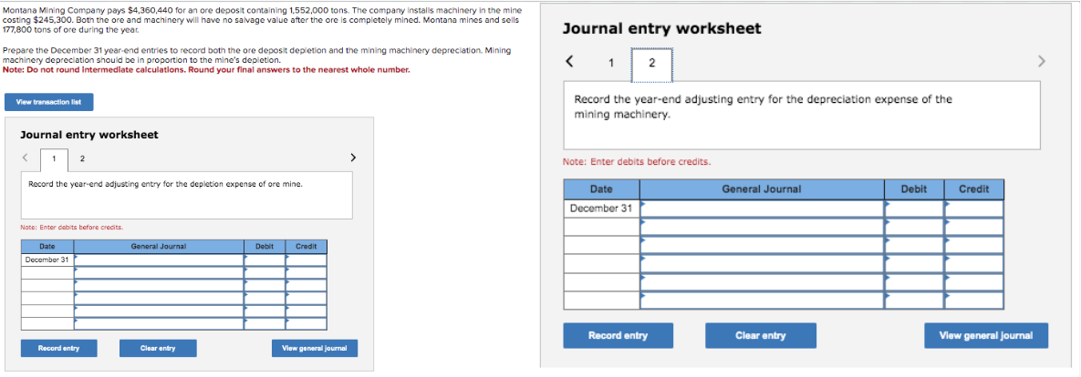 Montana Mining Company pays $4,360,440 for an ore deposit containing 1,552,000 tons. The company installs machinery in the mine
costing $245,300. Both the ore and machinery will have no salvage value after the ore is completely mined. Montana mines and sells
177,800 tons of ore during the year.
Prepare the December 31 year-end entries to record both the ore
machinery depreciation should be in proportion to the mine's depletion depletion and the mining machinery depreciation. Mining
Note: Do not round intermediate calculations. Round your final answers to the nearest whole number.
View transaction list
Journal entry worksheet
2
Record the year-end adjusting entry for the depletion expense of ore mine.
Note: Enter debits before credits.
Date
December 31
Record entry
General Journal
Clear entry
Debit
Credit
View general journal
Journal entry worksheet
< 1
12
Record the year-end adjusting entry for the depreciation expense of the
mining machinery.
Note: Enter debits before credits.
Date
December 31
Record entry
General Journal
Clear entry
Debit
Credit
View general Journal