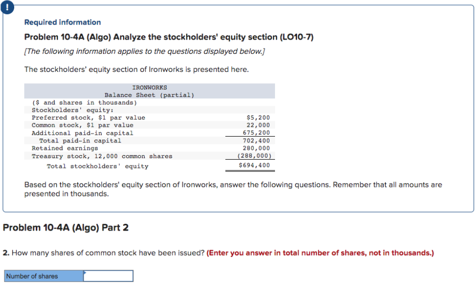 Required information
Problem 10-4A (Algo) Analyze the stockholders' equity section (LO10-7)
[The following information applies to the questions displayed below.]
The stockholders' equity section of Ironworks is presented here.
IRONWORKS
Balance Sheet (partial)
($ and shares in thousands)
Stockholders' equity:
Preferred stock, $1 par value
Common stock, $1 par value
Additional paid-in capital
Total paid-in capital
Retained earnings
Treasury stock, 12,000 common shares
Total stockholders' equity
Based on the stockholders' equity section of Ironworks, answer the following questions. Remember that all amounts are
presented in thousands.
Problem 10-4A (Algo) Part 2
$5,200
22,000
675,200
702,400
280,000
(288,000)
$694,400
Number of shares
2. How many shares of common stock have been issued? (Enter you answer in total number of shares, not in thousands.)