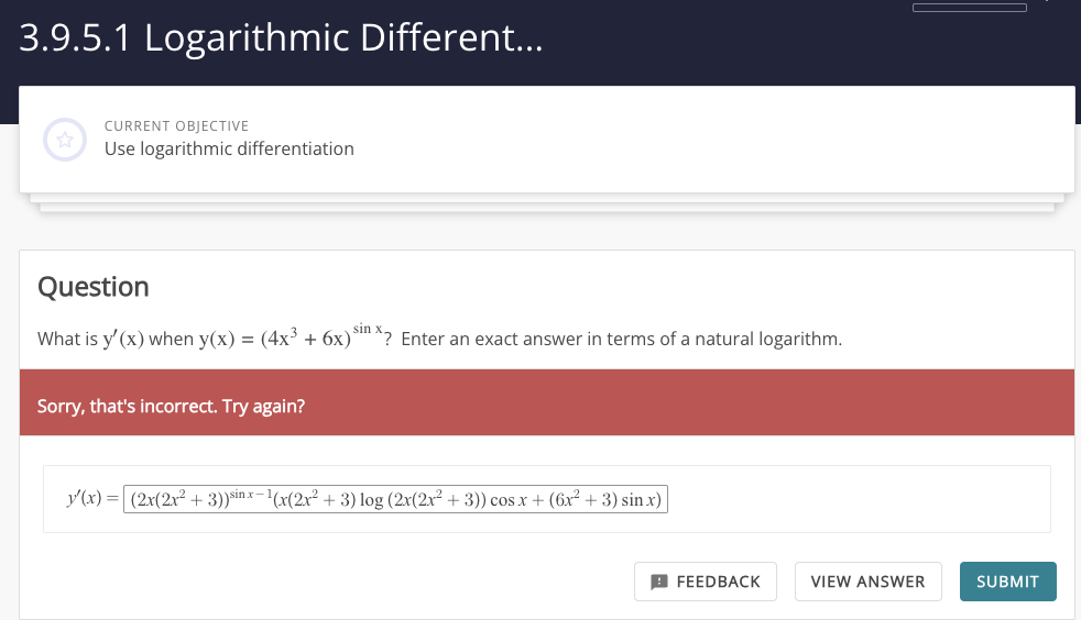 3.9.5.1 Logarithmic Different...
CURRENT OBJECTIVE
Use logarithmic differentiation
Question
sin
What is y'(x) when y(x) = (4x³ + 6x) ^? Enter an exact answer in terms of a natural logarithm.
Sorry, that's incorrect. Try again?
y'(x) = (2x(2x² + 3))sinx-1(x(2x²+3) log (2x(2x² + 3)) cos x + (6x² + 3) sin x)
FEEDBACK
VIEW ANSWER
SUBMIT