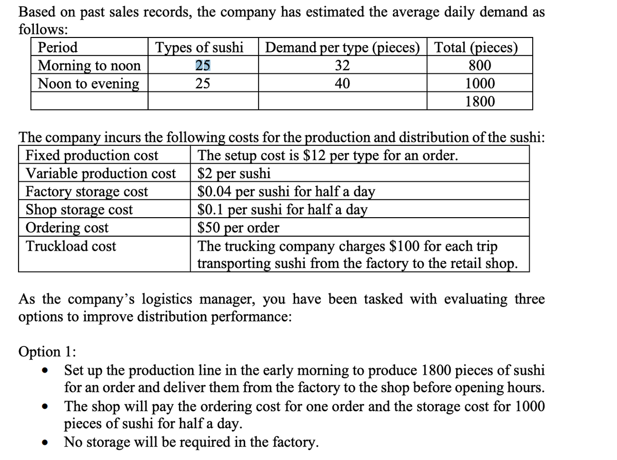 Based on past sales records, the company has estimated the average daily demand as
follows:
Period
Morning to noon
Noon to evening
Types of sushi
25
25
Demand per type (pieces) | Total (pieces)
32
40
800
1000
1800
The company incurs the following costs for the production and distribution of the sushi:
Fixed production cost
The setup cost is $12 per type for an order.
$2 per sushi
Variable production cost
Factory storage cost
Shop storage cost
Ordering cost
Truckload cost
●
$0.04 per sushi for half a day
$0.1 per sushi for half a day
$50 per order
The trucking company charges $100 for each trip
transporting sushi from the factory to the retail shop.
As the company's logistics manager, you have been tasked with evaluating three
options to improve distribution performance:
Option 1:
●
Set up the production line in the early morning to produce 1800 pieces of sushi
for an order and deliver them from the factory to the shop before opening hours.
The shop will pay the ordering cost for one order and the storage cost for 1000
pieces of sushi for half a day.
No storage will be required in the factory.
