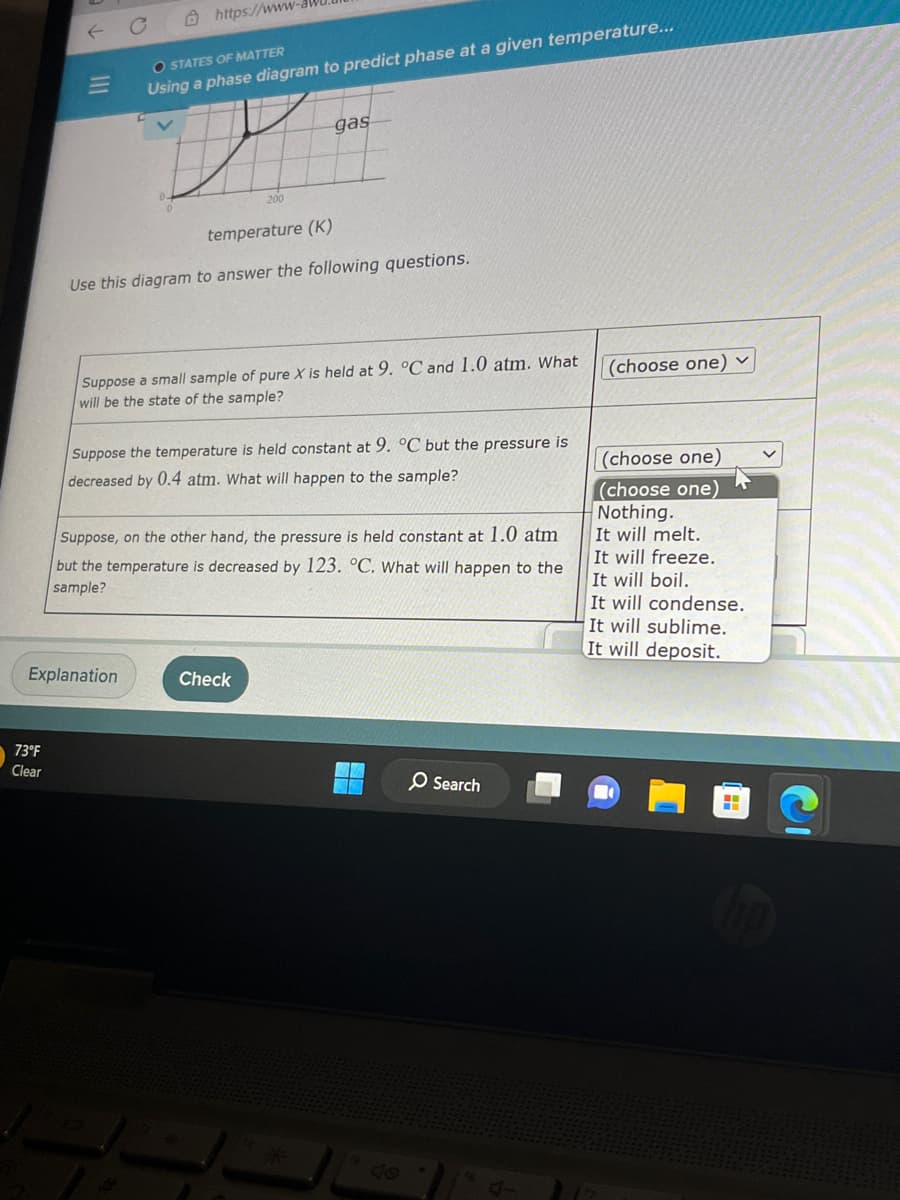 |||
73°F
Clear
https://www.
OSTATES OF MATTER
Using a phase diagram to predict phase at a given temperature...
Explanation
200
temperature (K)
Use this diagram to answer the following questions.
gas
Suppose a small sample of pure X is held at 9. °C and 1.0 atm. What
will be the state of the sample?
Suppose the temperature is held constant at 9. °C but the pressure is
decreased by 0.4 atm. What will happen to the sample?
Suppose, on the other hand, the pressure is held constant at 1.0 atm
but the temperature is decreased by 123. °C. What will happen to the
sample?
Check
O Search
(choose one) ✓
(choose one)
(choose one)
Nothing.
It will melt.
It will freeze.
It will boil.
It will condense.
It will sublime.
It will deposit.