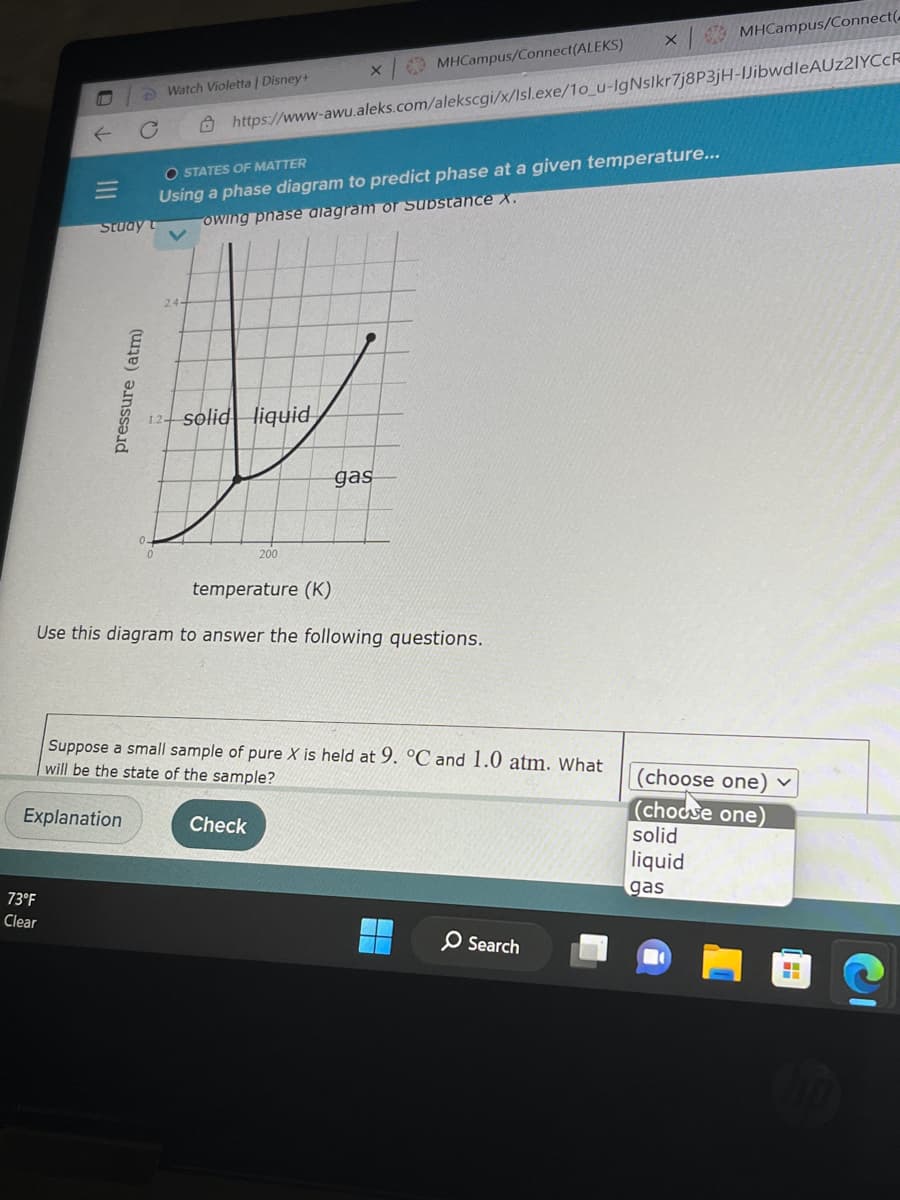 ←
M
73°F
Clear
Study
t
pressure (atm)
Watch Violetta | Disney+
جدا
X
https://www-awu.aleks.com/alekscgi/x/Isl.exe/10_u-IgNslkr7j8P3jH-JibwdleAUz2IYCcF
O STATES OF MATTER
Using a phase diagram to predict phase at a given temperature...
owing phase alagram or Substance X.
solid liquid
200
X
MHCampus/Connect(ALEKS)
Check
gas
temperature (K)
Use this diagram to answer the following questions.
Suppose a small sample of pure X is held at 9. °C and 1.0 atm. What
will be the state of the sample?
Explanation
O Search
MHCampus/Connect(
(choose one) ✓
(choose one)
solid
liquid
gas
--