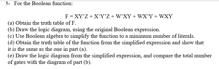 5- For the Boolean function:
F= XY'Z +X'Y’Z+W'XY+ WX'Y + WXY
(a) Obtain the truth table of F.
(b) Draw the logic diagram, using the original Boolean expression.
(c) Use Boolean algebra to simplify the function to a minimum number of literals.
(d) Obtain the truth table of the funetion from the simplified expression and show that
it is the same as the one in part (a).
(e) Draw the logic diagram from the simplified expression, and compare the total number
of gates with the diagram of part (b).
