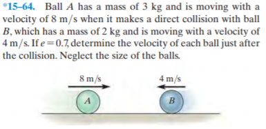*15-64. Ball A has a mass of 3 kg and is moving with a
velocity of 8 m/s when it makes a direct collision with ball
B, which has a mass of 2 kg and is moving with a velocity of
4 m/s. If e=0.7, determine the velocity of each ball just after
the collision. Neglect the size of the balls.
8 m/s
4 m/s
