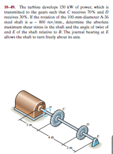 10-49. The turbine develops 150 kW of power, which is
transmitted to the gears such that C receives 70% and D
receives 30%. If the rotation of the 100-mm-diameter A-36
steel shaft is w - 800 rev/min., determine the absolute
maximum shear stress in the shaft and the angle of twist of
end E of the shaft relative to B. The journal bearing at E
allaws the shaft to turn freely about its axis
