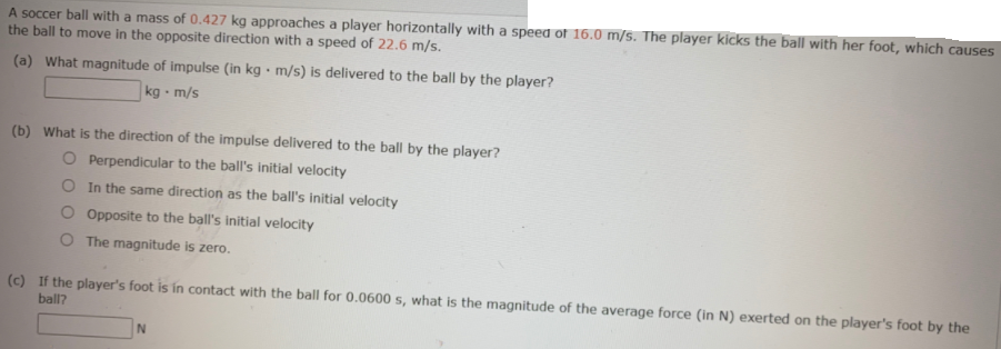 A soccer ball with a mass of 0.427 kg approaches a player horizontally with a speed of 16.0 m/s. The player kicks the ball with her foot, which causes
the ball to move in the opposite direction with a speed of 22.6 m/s.
(a) What magnitude of impulse (in kg • m/s) is delivered to the ball by the player?
kg m/s
(b) What is the direction of the impulse delivered to the ball by the player?
O Perpendicular to the ball's initial velocity
O In the same direction as the ball's initial velocity
O Opposite to the ball's initial velocity
O The magnitude is zero.
(c) If the player's foot is in contact with the ball for 0.0600 s, what is the magnitude of the average force (in N) exerted on the player's foot by the
ball?
