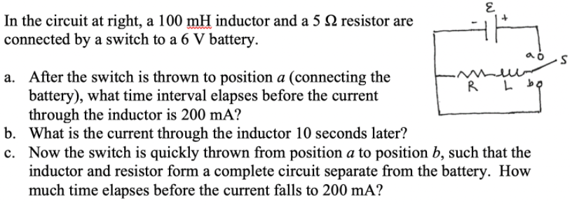 In the circuit at right, a 100 mH inductor and a 5 N resistor are
connected by a switch to a 6 V battery.
hlllo
a. After the switch is thrown to position a (connecting the
battery), what time interval elapses before the current
through the inductor is 200 mA?
b. What is the current through the inductor 10 seconds later?
c. Now the switch is quickly thrown from position a to position b, such that the
inductor and resistor form a complete circuit separate from the battery. How
much time elapses before the current falls to 200 mA?
R L bọ
