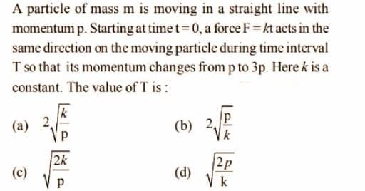A particle of mass m is moving in a straight line with
momentum p. Starting at time t=0, a force F= kt acts in the
same direction on the moving particle during time interval
T so that its momentum changes from p to 3p. Here k is a
constant. The value of T is:
k
(a)
(b) 2,
2k
(c)
V p
|2p
(d)
V k
