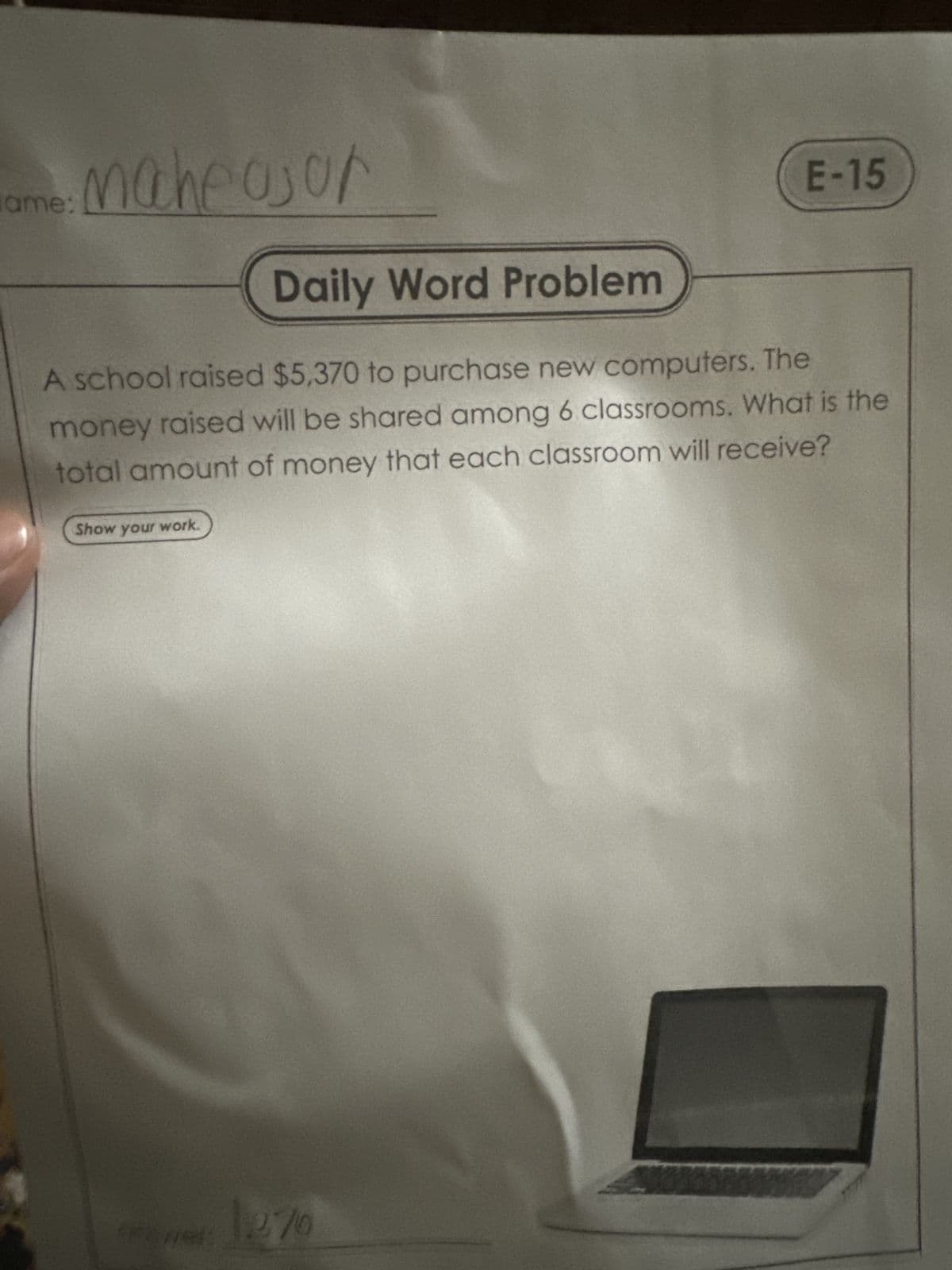 maheajon
ame:
E-15
Daily Word Problem
A school raised $5,370 to purchase new computers. The
money raised will be shared among 6 classrooms. What is the
total amount of money that each classroom will receive?
Show your work.
270