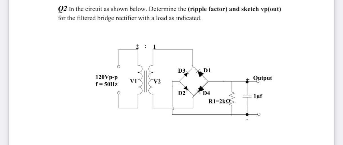 Q2 In the circuit as shown below. Determine the (ripple factor) and sketch vp(out)
for the filtered bridge rectifier with a load as indicated.
2
:
1
D3
D1
120Vp-p
f= 50HZ
+ Output
V1
V2
D2
D4
1uf
R1=2k
