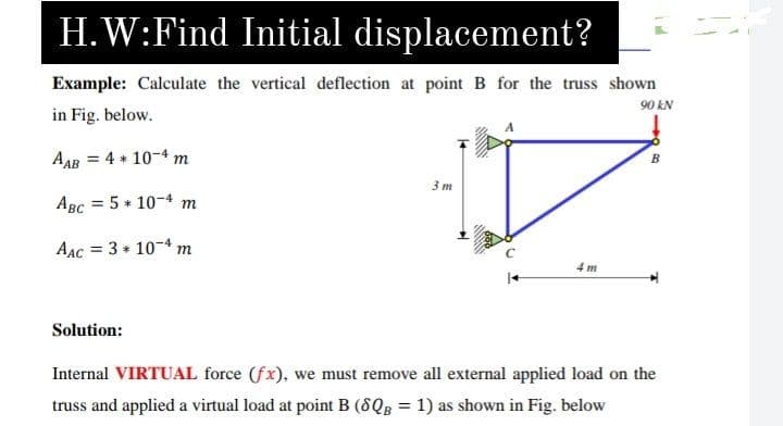 H.W:Find Initial displacement?
Example: Calculate the vertical deflection at point B for the truss shown
in Fig. below.
90 kN
AAB = 4 + 10-4 m
3m
%3D
AAC = 3 + 10-4 n
%3D
m
4 m
Solution:
Internal VIRTUAL force (fx), we must remove all external applied load on the
truss and applied a virtual load at point B (8QB = 1) as shown in Fig. below
