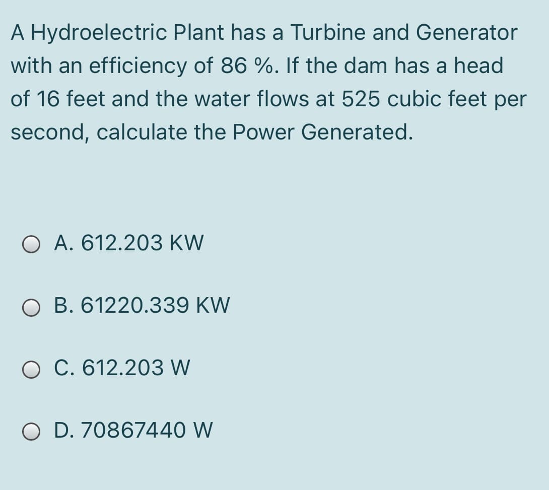 A Hydroelectric Plant has a Turbine and Generator
with an efficiency of 86 %. If the dam has a head
of 16 feet and the water flows at 525 cubic feet per
second, calculate the Power Generated.
O A. 612.203 KW
O B. 61220.339 KW
O C. 612.203 W
O D. 70867440 W
