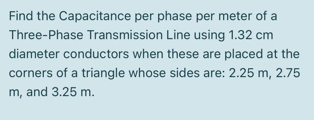 Find the Capacitance per phase per meter of a
Three-Phase Transmission Line using 1.32 cm
diameter conductors when these are placed at the
corners of a triangle whose sides are: 2.25 m, 2.75
m, and 3.25 m.
