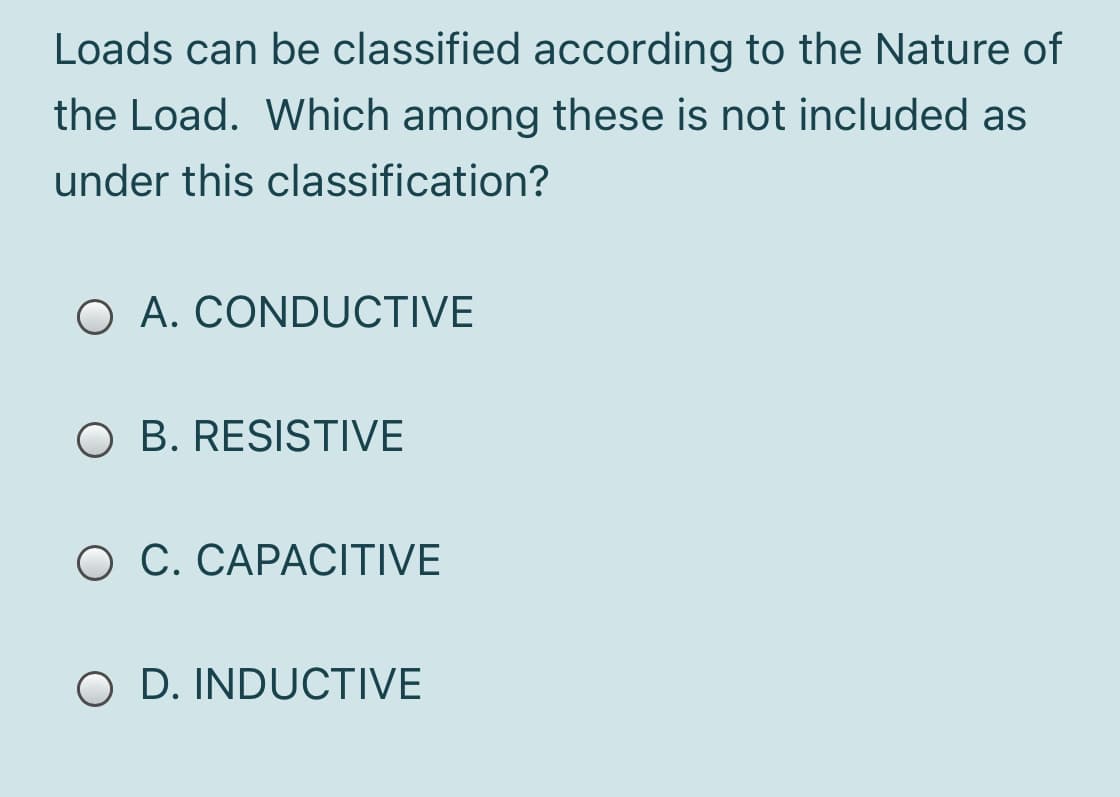 Loads can be classified according to the Nature of
the Load. Which among these is not included as
under this classification?
O A. CONDUCTIVE
O B. RESISTIVE
O C. CAPACITIVE
O D. INDUCTIVE
