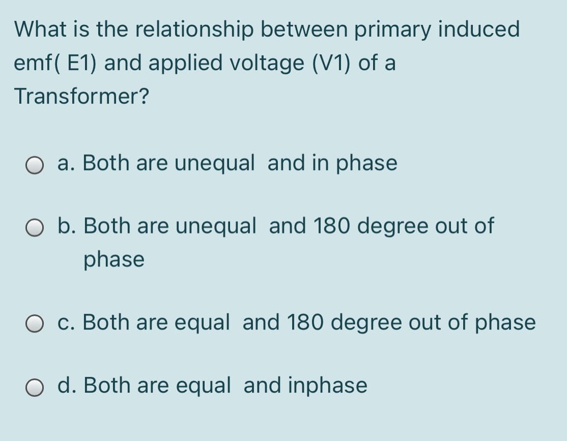 What is the relationship between primary induced
emf( E1) and applied voltage (V1) of a
Transformer?
O a. Both are unequal and in phase
O b. Both are unequal and 180 degree out of
phase
O c. Both are equal and 180 degree out of phase
O d. Both are equal and inphase

