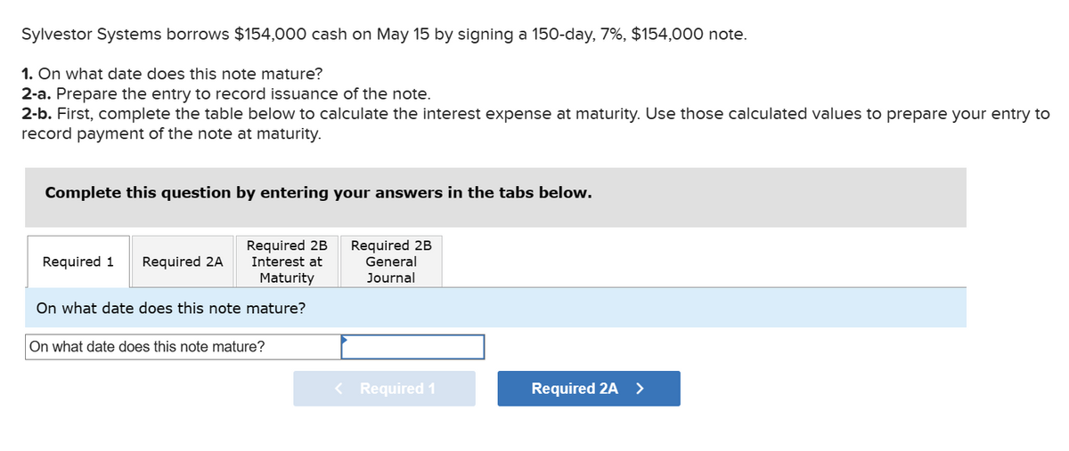 Sylvestor Systems borrows $154,000 cash on May 15 by signing a 150-day, 7%, $154,000 note.
1. On what date does this note mature?
2-a. Prepare the entry to record issuance of the note.
2-b. First, complete the table below to calculate the interest expense at maturity. Use those calculated values to prepare your entry to
record payment of the note at maturity.
Complete this question by entering your answers in the tabs below.
Required 2B
Interest at
Maturity
On what date does this note mature?
Required 1 Required 2A
On what date does this note mature?
Required 2B
General
Journal
< Required 1
Required 2A >