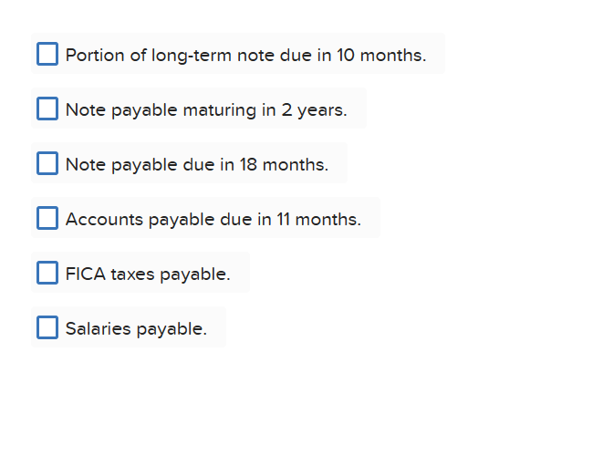 Portion of long-term note due in 10 months.
Note payable maturing in 2 years.
Note payable due in 18 months.
Accounts payable due in 11 months.
FICA taxes payable.
Salaries payable.
