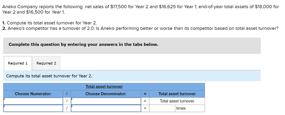 Aneko Company reports the following: net sales of $17,500 for Year 2 and $16,625 for Year 1; end-of-year total assets of $18,000 for
Year 2 and $16,500 for Year 1.
1. Compute its total asset turnover for Year 2.
2. Aneko's competitor has a turnover of 2.0. Is Aneko performing better or worse than its competitor based on total asset turnover?
Complete this question by entering your answers in the tabs below.
Required 1 Required 2
Compute its total asset turnover for Year 2.
Choose Numerator:
1
1
1
Total asset turnover
Choose Denominator:
=
=
=
Total asset turnover
Total asset turnover
times