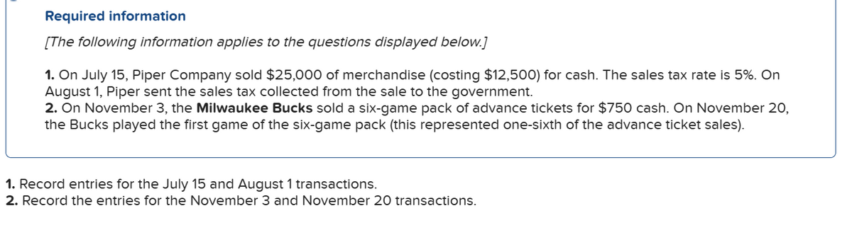 Required information
[The following information applies to the questions displayed below.]
1. On July 15, Piper Company sold $25,000 of merchandise (costing $12,500) for cash. The sales tax rate is 5%. On
August 1, Piper sent the sales tax collected from the sale to the government.
2. On November 3, the Milwaukee Bucks sold a six-game pack of advance tickets for $750 cash. On November 20,
the Bucks played the first game of the six-game pack (this represented one-sixth of the advance ticket sales).
1. Record entries for the July 15 and August 1 transactions.
2. Record the entries for the November 3 and November 20 transactions.