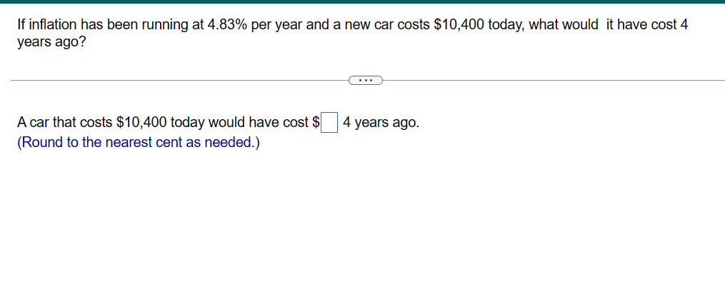 If inflation has been running at 4.83% per year and a new car costs $10,400 today, what would it have cost 4
years ago?
A car that costs $10,400 today would have cost $
(Round to the nearest cent as needed.)
4 years ago.