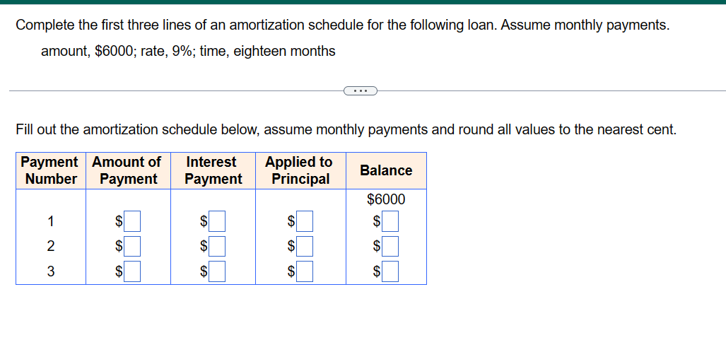 Complete the first three lines of an amortization schedule for the following loan. Assume monthly payments.
amount, $6000; rate, 9%; time, eighteen months
Fill out the amortization schedule below, assume monthly payments and round all values to the nearest cent.
Payment
Amount of Interest Applied to
Number
Payment
Payment
Principal
2
3
$
$
$
Balance
$6000
$
$
