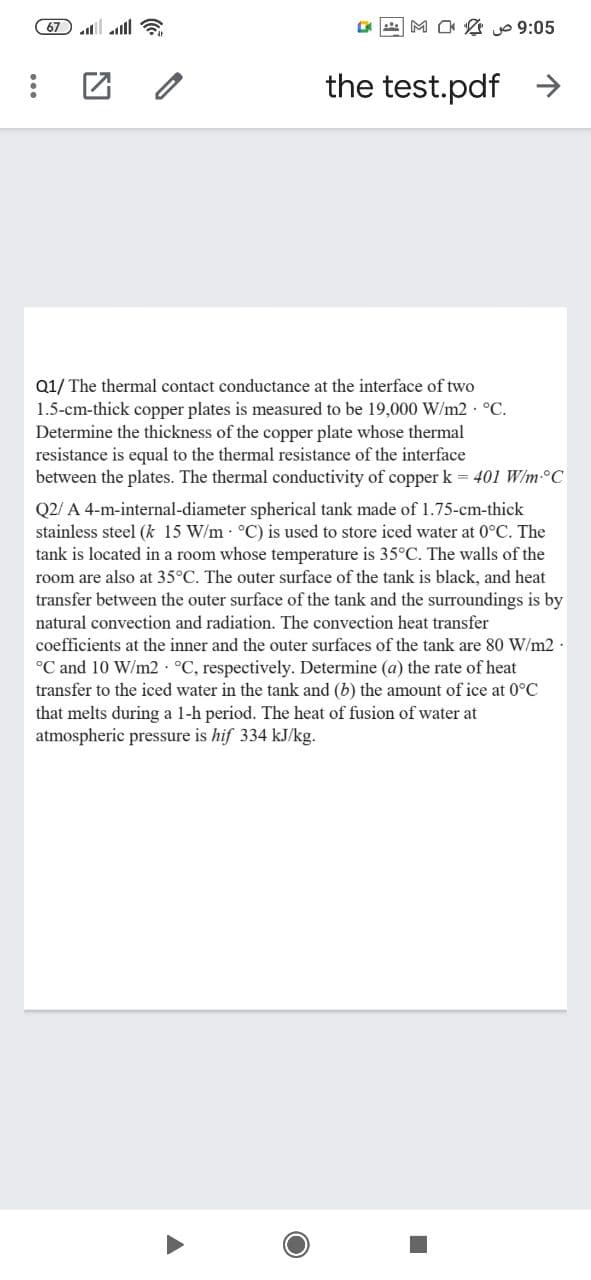 67 l all
M O 2 o 9:05
the test.pdf
Q1/ The thermal contact conductance at the interface of two
1.5-cm-thick copper plates is measured to be 19,000 W/m2 °C.
Determine the thickness of the copper plate whose thermal
resistance is equal to the thermal resistance of the interface
between the plates. The thermal conductivity of copper k = 401 W/m-°C
Q2/ A 4-m-internal-diameter spherical tank made of 1.75-cm-thick
stainless steel (k 15 W/m °C) is used to store iced water at 0°C. The
tank is located in a room whose temperature is 35°C. The walls of the
room are also at 35°C. The outer surface of the tank is black, and heat
transfer between the outer surface of the tank and the surroundings is by
natural convection and radiation. The convection heat transfer
coefficients at the inner and the outer surfaces of the tank are 80 W/m2
°C and 10 W/m2 °C, respectively. Determine (a) the rate of heat
transfer to the iced water in the tank and (b) the amount of ice at 0°C
that melts during a 1-h period. The heat of fusion of water at
atmospheric pressure is hif 334 kJ/kg.
