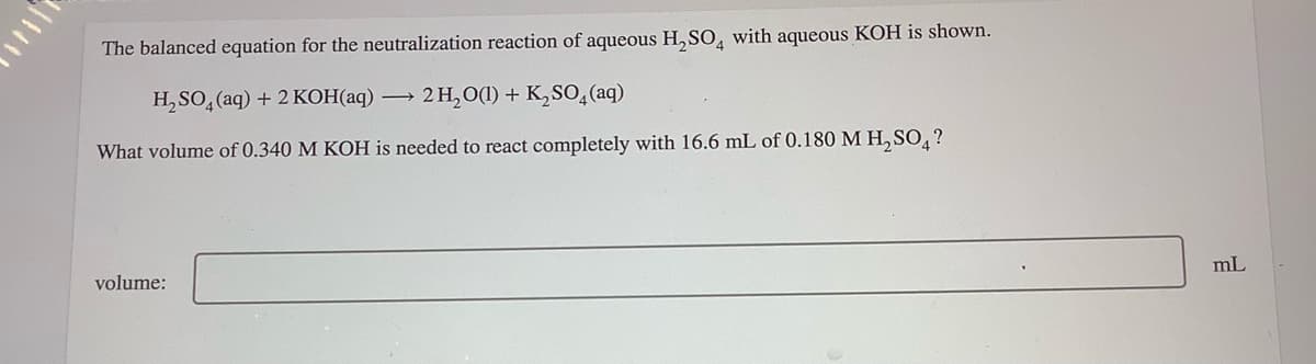 The balanced equation for the neutralization reaction of aqueous H,SO, with aqueous KOH is shown.
H, SO, (aq) + 2 KOH(aq) –
2 H,O(1) + K,S0,(aq)
What volume of 0.340 M KOH is needed to react completely with 16.6 mL of 0.180 M H, SO, ?
volume:
mL
